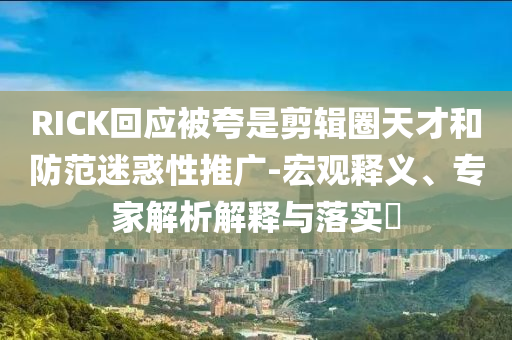 RICK回應(yīng)被夸是剪輯圈天才和防范迷惑性推廣-宏觀釋義、專家解析解釋與落實(shí)?