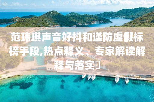 范瑋琪聲音好抖和謹(jǐn)防虛假標(biāo)榜手段,熱點(diǎn)釋義、專家解讀解釋與落實(shí)?