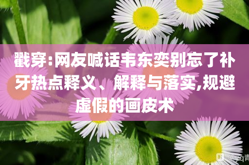 戳穿:網(wǎng)友喊話韋東奕別忘了補牙熱點釋義、解釋與落實,規(guī)避虛假的畫皮術
