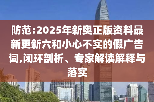 防范:2025年新奧正版資料最新更新六和小心不實的假廣告詞,閉環(huán)剖析、專家解讀解釋與落實