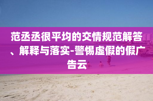 范丞丞很平均的交情規(guī)范解答、解釋與落實-警惕虛假的假廣告云