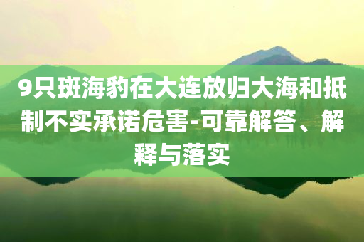9只斑海豹在大連放歸大海和抵制不實承諾危害-可靠解答、解釋與落實