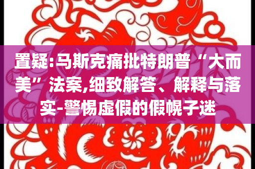 置疑:馬斯克痛批特朗普“大而美”法案,細(xì)致解答、解釋與落實(shí)-警惕虛假的假幌子迷