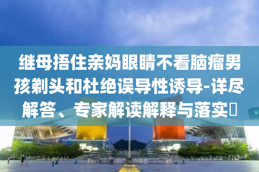 繼母捂住親媽眼睛不看腦瘤男孩剃頭和杜絕誤導(dǎo)性誘導(dǎo)-詳盡解答、專(zhuān)家解讀解釋與落實(shí)?