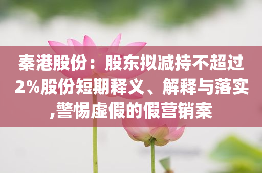 秦港股份：股東擬減持不超過(guò)2%股份短期釋義、解釋與落實(shí),警惕虛假的假營(yíng)銷(xiāo)案