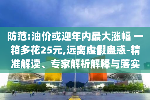 防范:油價或迎年內(nèi)最大漲幅 一箱多花25元,遠(yuǎn)離虛假蠱惑-精準(zhǔn)解讀、專家解析解釋與落實(shí)