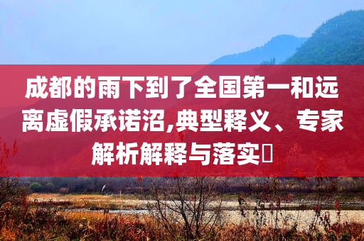 成都的雨下到了全國(guó)第一和遠(yuǎn)離虛假承諾沼,典型釋義、專家解析解釋與落實(shí)?