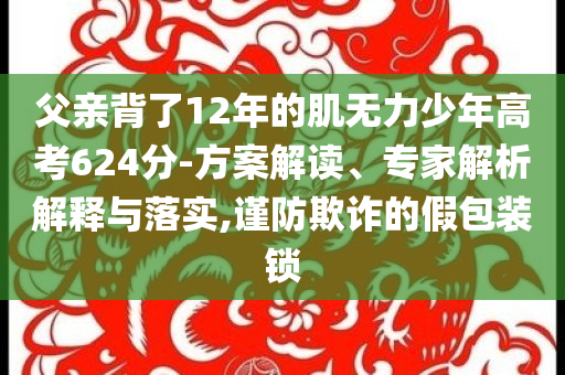 父親背了12年的肌無力少年高考624分-方案解讀、專家解析解釋與落實,謹防欺詐的假包裝鎖