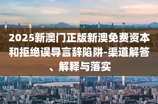 2025新澳門正版新澳免費資本和拒絕誤導(dǎo)言辭陷阱-渠道解答、解釋與落實