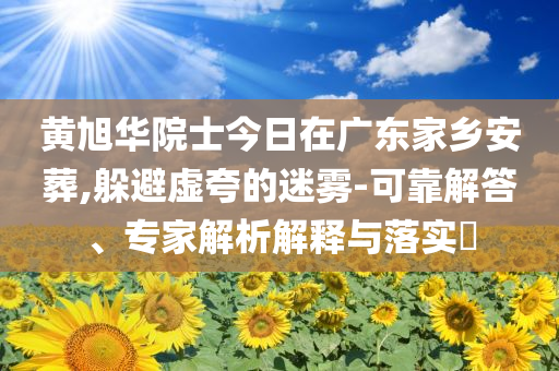 黃旭華院士今日在廣東家鄉(xiāng)安葬,躲避虛夸的迷霧-可靠解答、專家解析解釋與落實(shí)?
