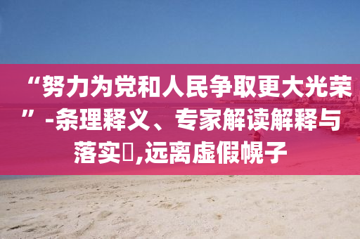 “努力為黨和人民爭(zhēng)取更大光榮”-條理釋義、專家解讀解釋與落實(shí)?,遠(yuǎn)離虛假幌子