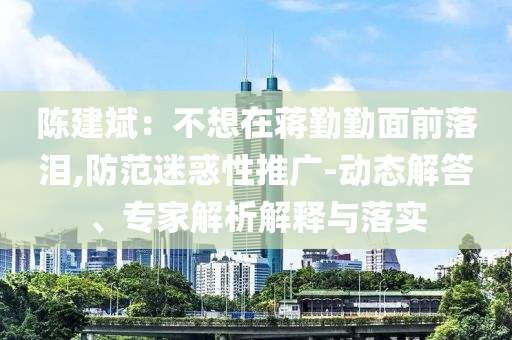 陳建斌：不想在蔣勤勤面前落淚,防范迷惑性推廣-動(dòng)態(tài)解答、專家解析解釋與落實(shí)