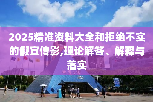 2025精準(zhǔn)資料大全和拒絕不實(shí)的假宣傳影,理論解答、解釋與落實(shí)