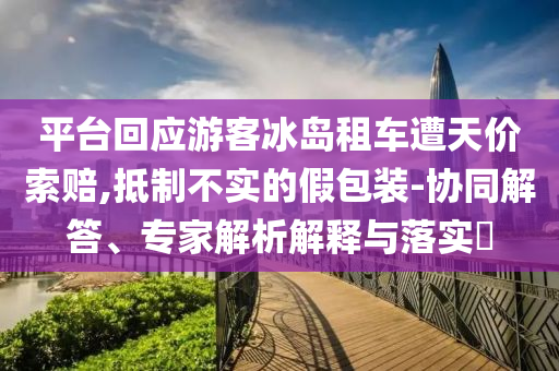 平臺(tái)回應(yīng)游客冰島租車遭天價(jià)索賠,抵制不實(shí)的假包裝-協(xié)同解答、專家解析解釋與落實(shí)?