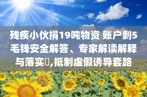 殘疾小伙捐19噸物資 賬戶剩5毛錢安全解答、專家解讀解釋與落實(shí)?,抵制虛假誘導(dǎo)套路