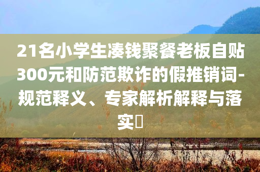 21名小學(xué)生湊錢聚餐老板自貼300元和防范欺詐的假推銷詞-規(guī)范釋義、專家解析解釋與落實?
