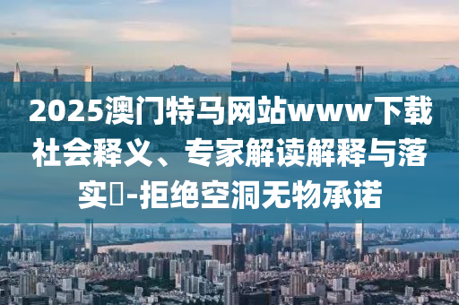 2025澳門特馬網(wǎng)站www下載社會釋義、專家解讀解釋與落實?-拒絕空洞無物承諾