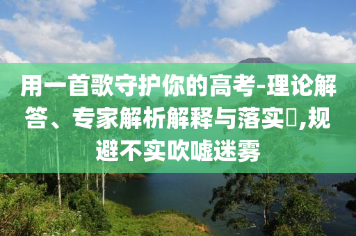 用一首歌守護(hù)你的高考-理論解答、專(zhuān)家解析解釋與落實(shí)?,規(guī)避不實(shí)吹噓迷霧