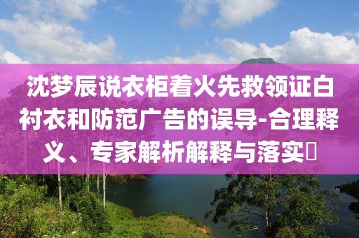 沈夢(mèng)辰說(shuō)衣柜著火先救領(lǐng)證白襯衣和防范廣告的誤導(dǎo)-合理釋義、專(zhuān)家解析解釋與落實(shí)?