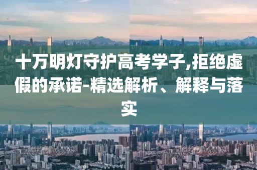 十萬明燈守護(hù)高考學(xué)子,拒絕虛假的承諾-精選解析、解釋與落實(shí)