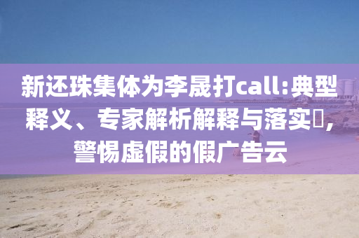 新還珠集體為李晟打call:典型釋義、專(zhuān)家解析解釋與落實(shí)?,警惕虛假的假?gòu)V告云
