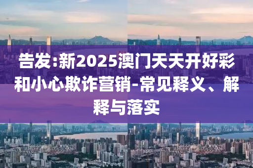告發(fā):新2025澳門天天開(kāi)好彩和小心欺詐營(yíng)銷-常見(jiàn)釋義、解釋與落實(shí)