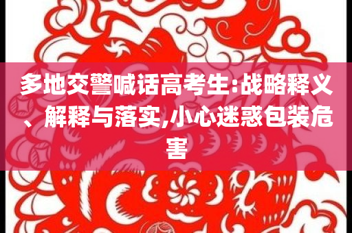 多地交警喊話高考生:戰(zhàn)略釋義、解釋與落實(shí),小心迷惑包裝危害
