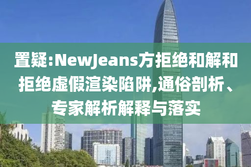 置疑:NewJeans方拒絕和解和拒絕虛假渲染陷阱,通俗剖析、專家解析解釋與落實(shí)