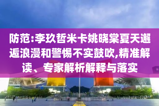 防范:李玖哲米卡姚曉棠夏天邂逅浪漫和警惕不實鼓吹,精準(zhǔn)解讀、專家解析解釋與落實
