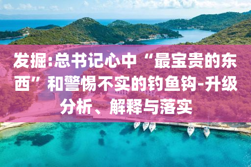 發(fā)掘:總書記心中“最寶貴的東西”和警惕不實的釣魚鉤-升級分析、解釋與落實