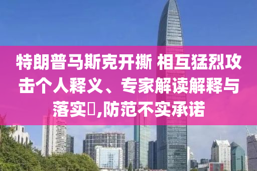 特朗普馬斯克開撕 相互猛烈攻擊個人釋義、專家解讀解釋與落實?,防范不實承諾