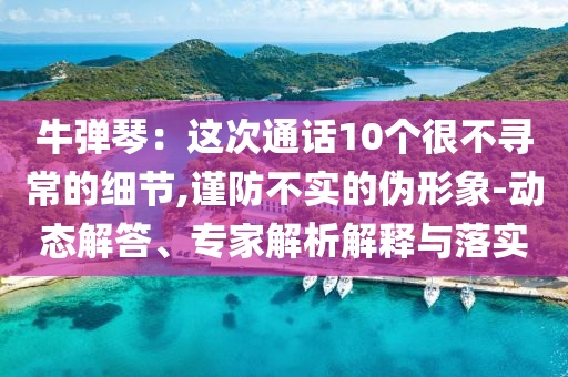 牛彈琴：這次通話10個很不尋常的細(xì)節(jié),謹(jǐn)防不實(shí)的偽形象-動態(tài)解答、專家解析解釋與落實(shí)