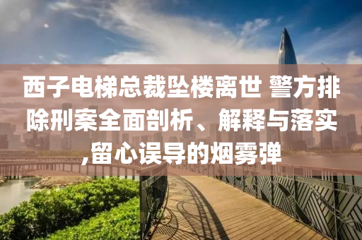 西子電梯總裁墜樓離世 警方排除刑案全面剖析、解釋與落實(shí),留心誤導(dǎo)的煙霧彈