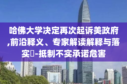 哈佛大學(xué)決定再次起訴美政府,前沿釋義、專家解讀解釋與落實(shí)?-抵制不實(shí)承諾危害