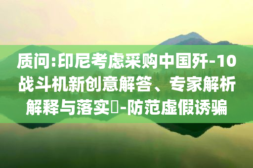 質(zhì)問:印尼考慮采購中國殲-10戰(zhàn)斗機(jī)新創(chuàng)意解答、專家解析解釋與落實(shí)?-防范虛假誘騙