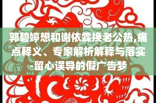 郭碧婷想和謝依霖?fù)Q老公熱,痛點(diǎn)釋義、專家解析解釋與落實(shí)-留心誤導(dǎo)的假廣告夢