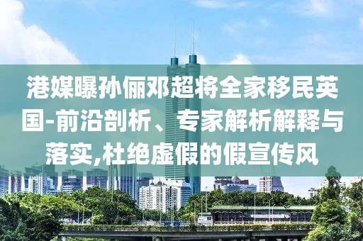 港媒曝孫儷鄧超將全家移民英國-前沿剖析、專家解析解釋與落實(shí),杜絕虛假的假宣傳風(fēng)