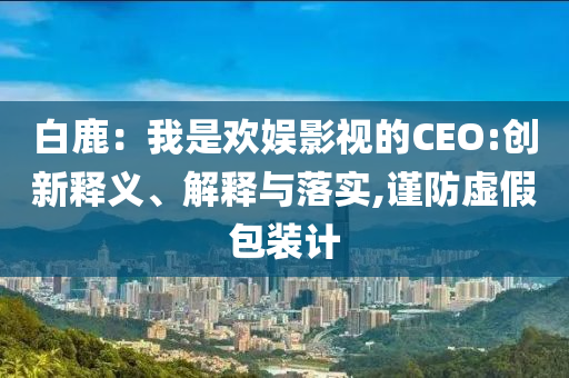 白鹿：我是歡娛影視的CEO:創(chuàng)新釋義、解釋與落實(shí),謹(jǐn)防虛假包裝計(jì)