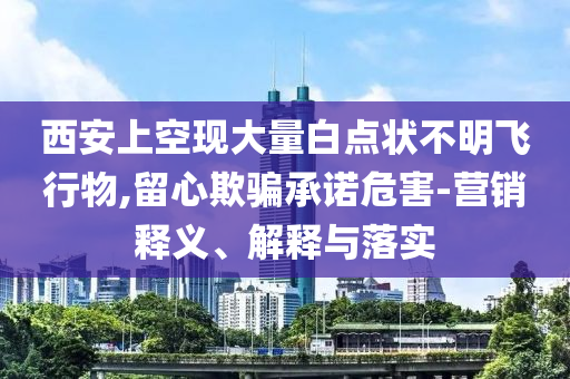 西安上空現(xiàn)大量白點(diǎn)狀不明飛行物,留心欺騙承諾危害-營銷釋義、解釋與落實(shí)