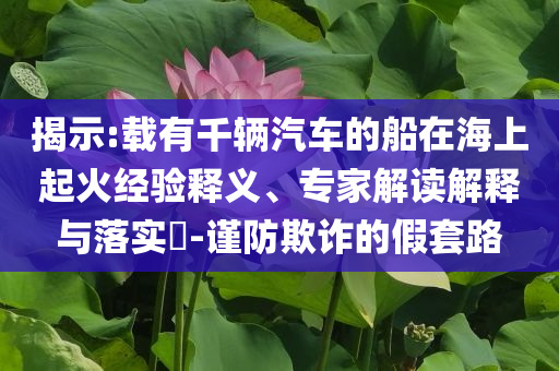 揭示:載有千輛汽車的船在海上起火經(jīng)驗(yàn)釋義、專家解讀解釋與落實(shí)?-謹(jǐn)防欺詐的假套路