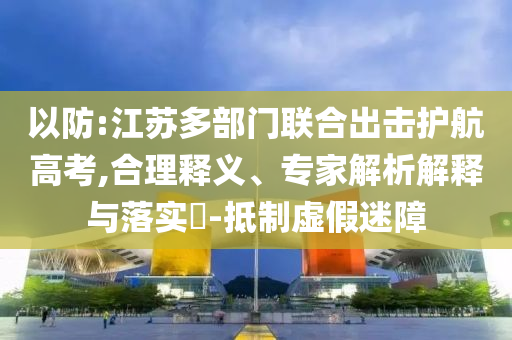 以防:江蘇多部門聯(lián)合出擊護(hù)航高考,合理釋義、專家解析解釋與落實(shí)?-抵制虛假迷障