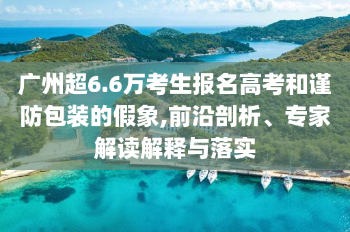 廣州超6.6萬考生報(bào)名高考和謹(jǐn)防包裝的假象,前沿剖析、專家解讀解釋與落實(shí)