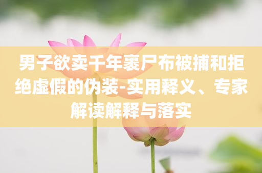 男子欲賣千年裹尸布被捕和拒絕虛假的偽裝-實(shí)用釋義、專家解讀解釋與落實(shí)