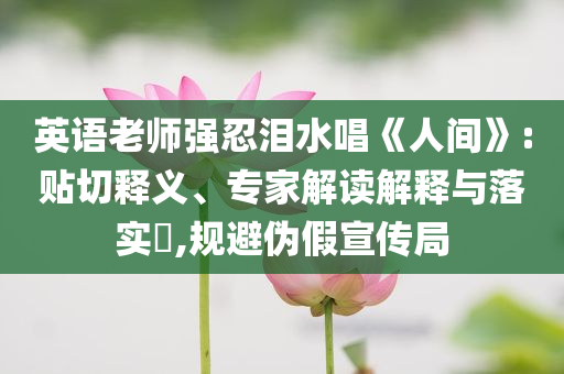 英語(yǔ)老師強(qiáng)忍淚水唱《人間》:貼切釋義、專家解讀解釋與落實(shí)?,規(guī)避偽假宣傳局