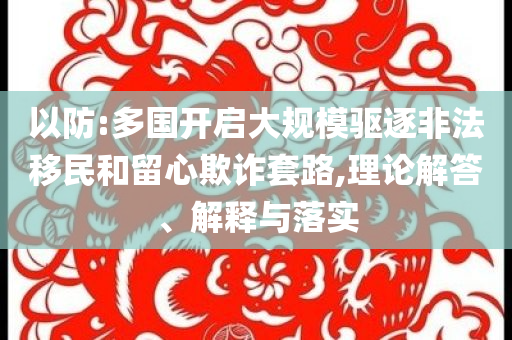 以防:多國(guó)開啟大規(guī)模驅(qū)逐非法移民和留心欺詐套路,理論解答、解釋與落實(shí)