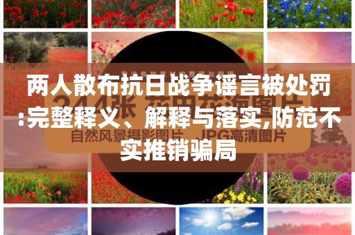 兩人散布抗日戰(zhàn)爭(zhēng)謠言被處罰:完整釋義、解釋與落實(shí),防范不實(shí)推銷騙局