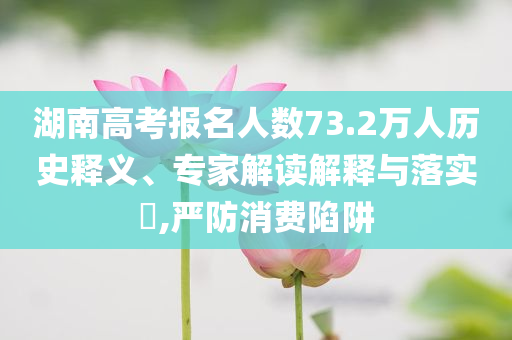 湖南高考報(bào)名人數(shù)73.2萬(wàn)人歷史釋義、專家解讀解釋與落實(shí)?,嚴(yán)防消費(fèi)陷阱