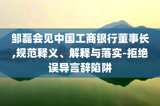 鄒磊會(huì)見(jiàn)中國(guó)工商銀行董事長(zhǎng),規(guī)范釋義、解釋與落實(shí)-拒絕誤導(dǎo)言辭陷阱