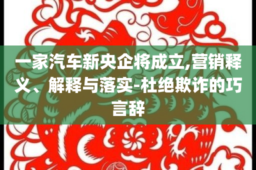 一家汽車新央企將成立,營銷釋義、解釋與落實-杜絕欺詐的巧言辭