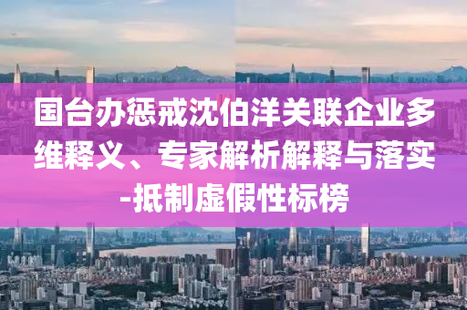 國臺辦懲戒沈伯洋關(guān)聯(lián)企業(yè)多維釋義、專家解析解釋與落實-抵制虛假性標(biāo)榜